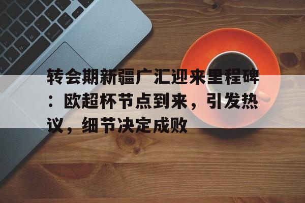 包含转会期新疆广汇迎来里程碑：欧超杯节点到来，引发热议，细节决定成败的词条